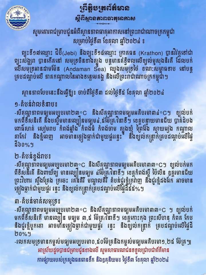 ស្ថានភាពធាតុអាកាសនៅព្រះរាជាណាចក្រកម្ពុជាសម្រាប់ថ្ងៃទី៣ ខែតុលា ឆ្នាំ២០២៤៖ ព្យុះទី១៧ឈ្មោះ ជីប៊ី(Jebi) និងព្យុះទី១៨ឈ្មោះ ក្រាតធន (Krathon) បានវិវត្តទៅជាព្យុះសង្ឃរា បានកើតនៅ សមុទ្រចិនខាងត្បូង បន្តមានឥទ្ធិពលលើខ្យល់មូសុងនិរតី ដែលបក់លើសមុទ្រអានដាមម៉ែន (Andaman Sea) ឈូងសមុទ្រថៃ ខណៈសម្ពាធទាប នៅបន្តគ្របដណ្ដប់លើ ភាគកណ្តាលនៃអាងទន្លេមេគង្គ និងលើព្រះរាជាណាចក្រកម្ពុជា។