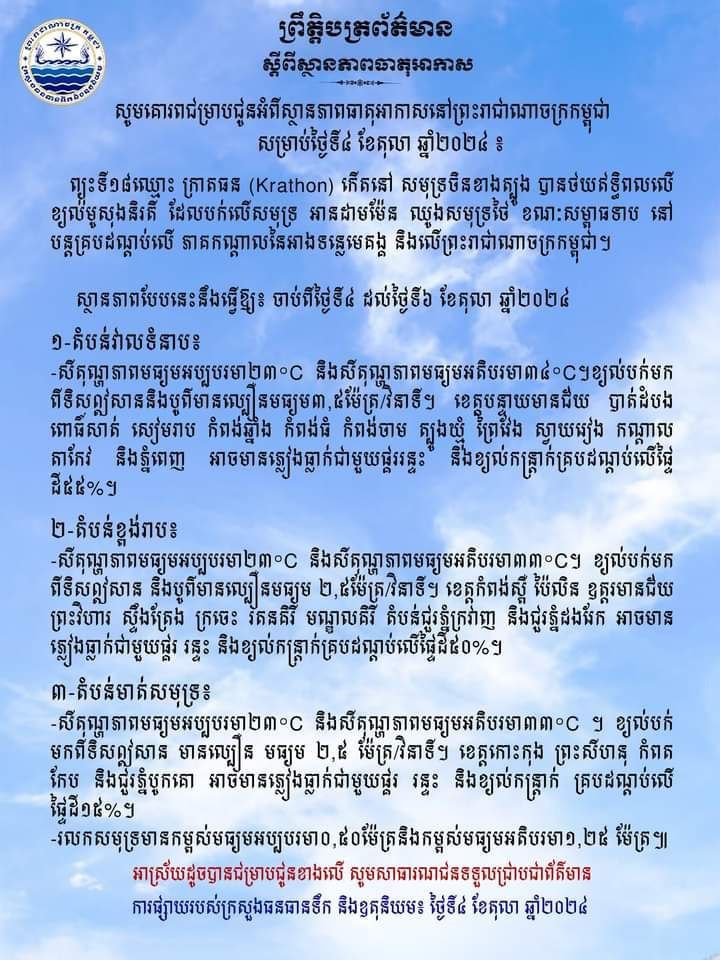 ក្រសួងធនធានទឹក និងឧតុនិយមបានប្រកាសថា នាថ្ងៃទី៤ ដល់ថ្ងៃទី៦ ខែតុលា ឆ្នាំ២០២៤នេះ នៅរាជធានីភ្នំពេញ និងតាមបណ្តាខេត្តនានាអាចនឹងមានភ្លៀងធ្លាក់ជាមួយផ្គរ រន្ទះ និងខ្យល់កន្ត្រាក់ ដោយគ្របដណ្តប់លើផ្ទៃ ដីប្រមាណព១៥ភាគរយ ទៅ៥៥ភាគរយ ខណៈរលកសមុទ្រអាចឡើងដល់កម្ពស់១.២៥ម៉ែត្រ។ ក្រសួងបានបញ្ជាក់បន្ថែមថា មូលហេតុដែលបណ្តាលឲ្យកម្ពុជាបន្តមានភ្លៀង ធ្លាក់ គឺដោយសារព្យុះទី១៨ឈ្មោះក្រាតធន កើតនៅសមុទ្រចិនខាងត្បូង៕